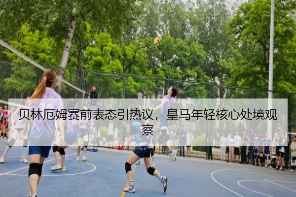 贝林厄姆赛前表态引热议，皇马年轻核心处境观察